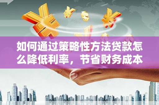薛城如何通过策略性方法贷款怎么降低利率，节省财务成本